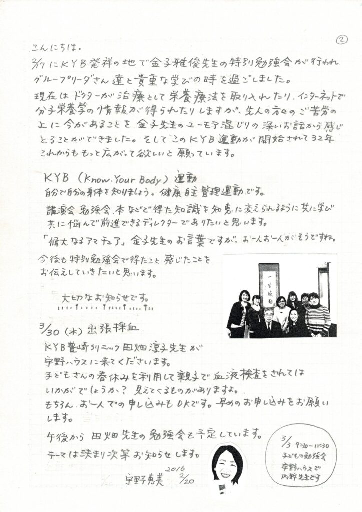 宇野ハウスだより 2016年02月20日 002版 こんにちは。 2月17日に、KYB発祥の地で金子雅俊先生の特別勉強会が行われ、グループリーダーさん達と貴重な学びの時を過ごしました。 現在は、ドクターが治療として栄養療法を取り入れたり、インターネットで分子栄養学の情報が得られたりしますが、先人の方々のご苦労の上に今があることを金子先生のユーモア交じりの深いお話から感じ取ることができました。そしてこのKYB運動が開始されて32年。これからも、もっと広がって欲しいと願っています。 KYB(Know Your Body)運動 自分で自分の身体を知りましょう。健康自主管理です。 講演会、勉強会、本、などで得た知識を知恵に変えられるように、共に学び共に悩んで前進できるディレクターでありたいと思います。 「偉大なるアマチュア」金子先生のお言葉ですが、お一人お一人がそうですね。 今後も、特別勉強会で得たこと感じたことをお伝えしていきたいと思います。 大切なお知らせです。 3月30日(水)出張採血 KYB豊崎クリニックの田畑 淳子 医師(Dr ドクター)が宇野ハウスに来てくださいます。 子供さんの春休みを利用して、親子で血液検査をされてはいかがでしょうか？見えてくるものがありますよ。 もちろん、お一人での申し込みもOKです。早めのお申し込みをお願いします。 午後から田畑　医師(Dr ドクター)の勉強会も予定しています。 3月3日 9:00～11:30 子供の勉強会 宇野ハウスで内野せんせいです。 宇野 恵美(KYBクラブ ディレクター)