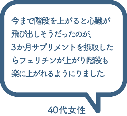 今まで階段を上がると心臓が 飛び出しそうだったのが、 3か月サプリメントを摂取したらフェリチンが上がり階段も 楽に上がれるようにりました。