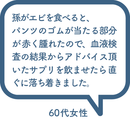 孫がエビを食べると、 パンツのゴムが当たる部分が 赤く腫れたので、血液検査の結果からアドバイス頂いたサプリを飲ませたら 直ぐに落ち着きました。