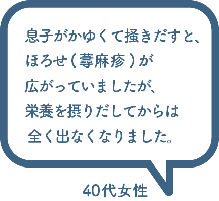 息子がかゆくて掻きだすと、 ほろせ(蕁麻疹)が 広がっていましたが、 栄養を摂りだしてからは 全く出なくなりました。